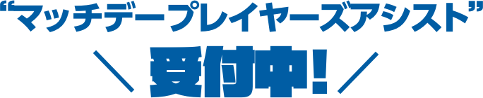 マッチデープレーヤーズアシスト受付中